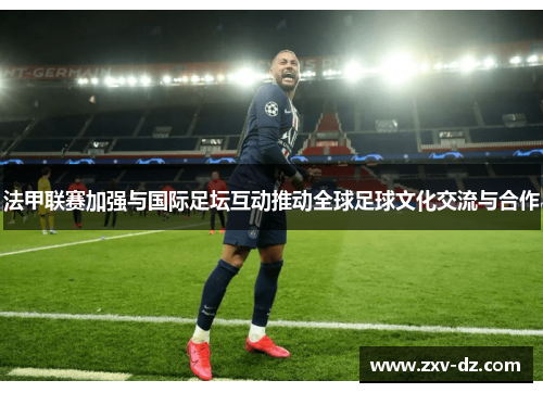 法甲联赛加强与国际足坛互动推动全球足球文化交流与合作