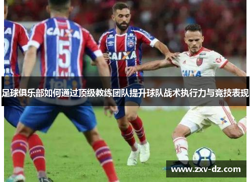足球俱乐部如何通过顶级教练团队提升球队战术执行力与竞技表现